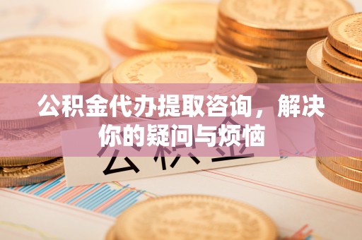 遂溪公积金代办提取咨询，解决你的疑问与烦恼
