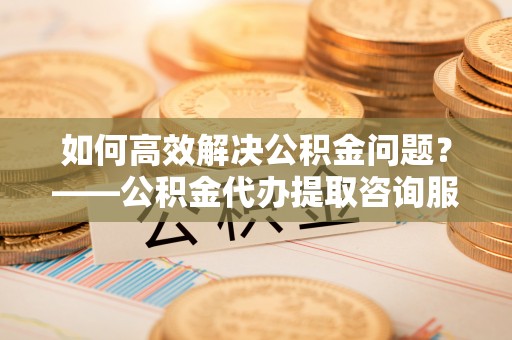 遂溪如何高效解决公积金问题？——公积金代办提取咨询服务指南