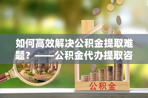 遂溪如何高效解决公积金提取难题？——公积金代办提取咨询服务全解析