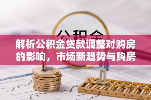 遂溪解析公积金贷款调整对购房的影响，市场新趋势与购房者策略