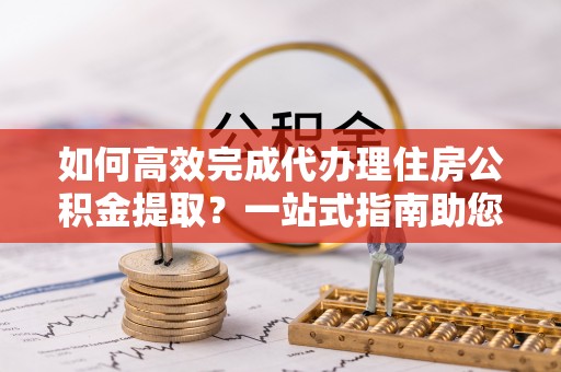 遂溪如何高效完成代办理住房公积金提取？一站式指南助您轻松搞定