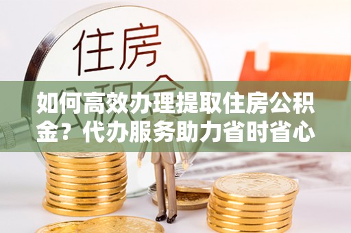 遂溪如何高效办理提取住房公积金？代办服务助力省时省心