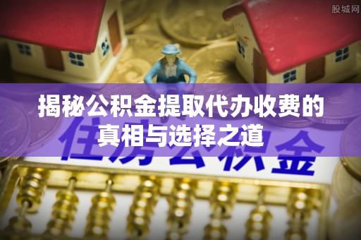 遂溪揭秘公积金提取代办收费的真相与选择之道