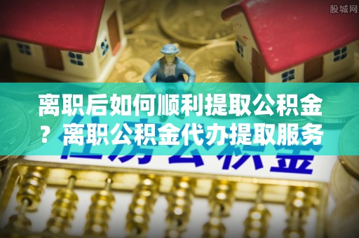 遂溪离职后如何顺利提取公积金？离职公积金代办提取服务来帮忙